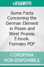 Some Facts Concerning the German Element in Posen and West Prussia. E-book. Formato PDF ebook