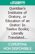 Quintilian's Institutes of Oratory, or Education of an Orator: In Twelve Books; Literally Translated With Notes. E-book. Formato PDF ebook di Quintilian