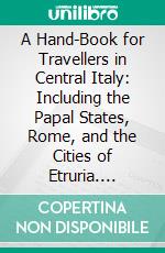 A Hand-Book for Travellers in Central Italy: Including the Papal States, Rome, and the Cities of Etruria. E-book. Formato PDF ebook