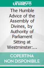 The Humble Advice of the Assembly of Divines, by Authority of Parliament Sitting at Westminster: Concerning a Confession of Faith; With the Quotations and Texts of Scripture Annexed. E-book. Formato PDF ebook