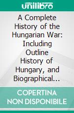 A Complete History of the Hungarian War: Including Outline History of Hungary, and Biographical Notices of the Most Distinguished Officers; With Authentic Portraits and Illustrations. E-book. Formato PDF ebook di John Frost