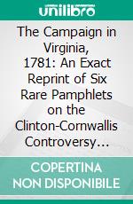 The Campaign in Virginia, 1781: An Exact Reprint of Six Rare Pamphlets on the Clinton-Cornwallis Controversy With Very Numerous Important Unpublished Manuscript Notes. E-book. Formato PDF ebook di Benjamin Franklin Stevens