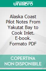 Alaska Coast Pilot Notes From Yakutat Bay to Cook Inlet. E-book. Formato PDF ebook