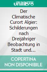 Der Climatische Curort Algier: Schilderungen nach Dreijähriger Beobachtung in Stadt und Provinz Zugleich ein Rathgeber für Reise und Aufenthalt. E-book. Formato PDF ebook di Otto Schneider