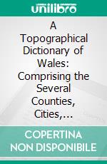 A Topographical Dictionary of Wales: Comprising the Several Counties, Cities, Boroughs, Corporate and Market Towns, Parishes, Chapelries, and Townships, With Historical and Statistical Descriptions. E-book. Formato PDF ebook di Samuel Lewis