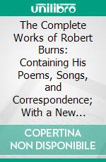 The Complete Works of Robert Burns: Containing His Poems, Songs, and Correspondence; With a New Life of the Poet, and Notices, Critical and Biographical. E-book. Formato PDF ebook di Robert Burns