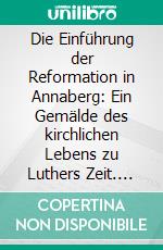 Die Einführung der Reformation in Annaberg: Ein Gemälde des kirchlichen Lebens zu Luthers Zeit. E-book. Formato PDF ebook