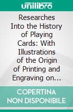 Researches Into the History of Playing Cards: With Illustrations of the Origin of Printing and Engraving on Wood. E-book. Formato PDF ebook di Samuel Weller Singer