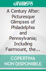 A Century After: Picturesque Glimpses of Philadelphia and Pennsylvania; Including Fairmount, the Wissahickon, and Other Romantic Localities, With the Cities and Landscapes of the State. E-book. Formato PDF ebook di Earl Shinn