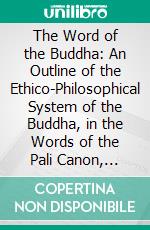 The Word of the Buddha: An Outline of the Ethico-Philosophical System of the Buddha, in the Words of the Pali Canon, Together With Explanatory Notes. E-book. Formato PDF