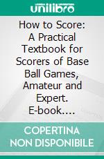 How to Score: A Practical Textbook for Scorers of Base Ball Games, Amateur and Expert. E-book. Formato PDF ebook