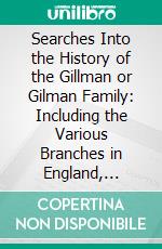 Searches Into the History of the Gillman or Gilman Family: Including the Various Branches in England, Ireland, America and Belgium. E-book. Formato PDF ebook di Alexander W. Gillman