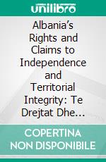 Albania’s Rights and Claims to Independence and Territorial Integrity: Te Drejtat Dhe Kerkimet E Shqiperise Per Independence Dhe Teresine E Vendit. E-book. Formato PDF ebook
