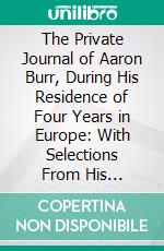 The Private Journal of Aaron Burr, During His Residence of Four Years in Europe: With Selections From His Correspondence. E-book. Formato PDF ebook