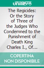 The Regicides: Or the Story of Three of the Judges Who Condemned to the Punishment of Death King Charles I., Of England, Who Was Executed January 30, 1649. E-book. Formato PDF ebook di Charles Adams