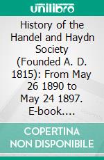 History of the Handel and Haydn Society (Founded A. D. 1815): From May 26 1890 to May 24 1897. E-book. Formato PDF