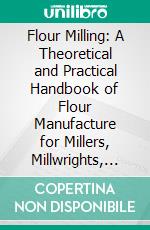 Flour Milling: A Theoretical and Practical Handbook of Flour Manufacture for Millers, Millwrights, Flour-Milling Engineers, and Others Engaged in the Flour-Milling Industry. E-book. Formato PDF ebook di Peter A. Kozmin