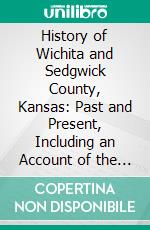 History of Wichita and Sedgwick County, Kansas: Past and Present, Including an Account of the Cities, Towns and Villages of the County; Illustrated. E-book. Formato PDF ebook