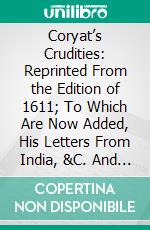 Coryat’s Crudities: Reprinted From the Edition of 1611; To Which Are Now Added, His Letters From India, &C. And Extracts Relating to Him, From Various Authors. E-book. Formato PDF ebook