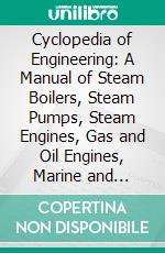 Cyclopedia of Engineering: A Manual of Steam Boilers, Steam Pumps, Steam Engines, Gas and Oil Engines, Marine and Locomotive Work. E-book. Formato PDF ebook di Louis Derr