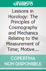 Lessons in Horology: The Principles of Cosmography and Mechanics Relating to the Measurement of Time; Motive Force, Mainsprings, Trains, Gearings, Etc. E-book. Formato PDF ebook