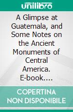 A Glimpse at Guatemala, and Some Notes on the Ancient Monuments of Central America. E-book. Formato PDF ebook di Anne Cary Maudslay