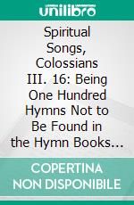 Spiritual Songs, Colossians III. 16: Being One Hundred Hymns Not to Be Found in the Hymn Books Commonly Used. E-book. Formato PDF ebook