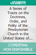 A Series of Tracts on the Doctrines, Order, and Polity of the Presbyterian Church in the United States of America: Embracing Several on Practical Subjects. E-book. Formato PDF ebook