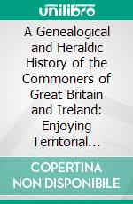 A Genealogical and Heraldic History of the Commoners of Great Britain and Ireland: Enjoying Territorial Possessions or High Official Rank, but Uninvested With Heritable Honours. E-book. Formato PDF ebook