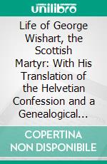 Life of George Wishart, the Scottish Martyr: With His Translation of the Helvetian Confession and a Genealogical History of the Family of Wishart. E-book. Formato PDF ebook di Charles Rogers