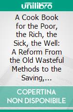 A Cook Book for the Poor, the Rich, the Sick, the Well: A Reform From the Old Wasteful Methods to the Saving, Scientific and Nourishing Ones. E-book. Formato PDF ebook