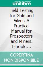 Field Testing for Gold and Silver: A Practical Manual for Prospectors and Miners. E-book. Formato PDF ebook di William Hamilton Merritt