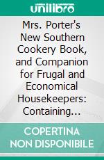 Mrs. Porter's New Southern Cookery Book, and Companion for Frugal and Economical Housekeepers: Containing Carefully Prepared and Practically Tested Recipes for All Kinds of Plain and Fancy Cooking. E-book. Formato PDF ebook