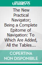 The New Practical Navigator; Being a Complete Epitome of Navigation: To Which Are Added, All the Tables Requisite for Determining the Latitude and Longitude at Sea. E-book. Formato PDF ebook di John Hamilton Moore