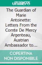 The Guardian of Marie Antoinette: Letters From the Comte De Mercy Argenteau, Austrian Ambassador to the Court of Versailles, to Marie Thérèse, Empress of Austria, 1770-1780. E-book. Formato PDF