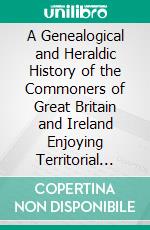 A Genealogical and Heraldic History of the Commoners of Great Britain and Ireland Enjoying Territorial Possessions or High Official Rank: But Uninvested With Heritable Honours. E-book. Formato PDF ebook