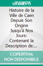 Histoire de la Ville de Caen Depuis Son Origine Jusqu'à Nos Jours: Contenant la Description de Ses Monuments Et l'Analyse Critique de Tous les Travaux Antérieurs. E-book. Formato PDF ebook