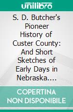 S. D. Butcher's Pioneer History of Custer County: And Short Sketches of Early Days in Nebraska. E-book. Formato PDF ebook di Solomon D. Butcher