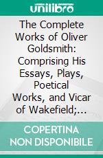 The Complete Works of Oliver Goldsmith: Comprising His Essays, Plays, Poetical Works, and Vicar of Wakefield; With Some Account of His Life and Writings. E-book. Formato PDF ebook