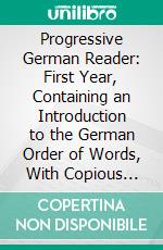 Progressive German Reader: First Year, Containing an Introduction to the German Order of Words, With Copious Examples, Extracts From German Authors in Prose and Poetry, Notes and Vocabularies. E-book. Formato PDF ebook