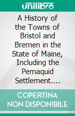 A History of the Towns of Bristol and Bremen in the State of Maine, Including the Pemaquid Settlement. E-book. Formato PDF ebook