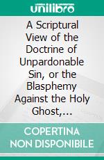 A Scriptural View of the Doctrine of Unpardonable Sin, or the Blasphemy Against the Holy Ghost, Examined and Explained. E-book. Formato PDF ebook di Joseph M'kee