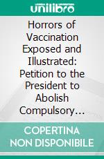 Horrors of Vaccination Exposed and Illustrated: Petition to the President to Abolish Compulsory Vaccination in Army and Navy. E-book. Formato PDF ebook di Charles Michael Higgins