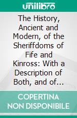 The History, Ancient and Modern, of the Sheriffdoms of Fife and Kinross: With a Description of Both, and of the Firths of Forth and Tay, and the Islands in Them. E-book. Formato PDF ebook