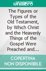 The Figures or Types of the Old Testament, by Which Christ and the Heavenly Things of the Gospel Were Preached and Shadowed to the People of God of Old: Explain'd and Improv'd in Sundry Sermons. E-book. Formato PDF ebook