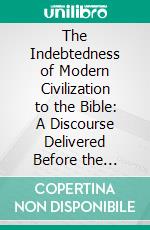 The Indebtedness of Modern Civilization to the Bible: A Discourse Delivered Before the Sussex County (N. J.) Bible Society, at Its Annual Meeting in Newton, June 8th, 1864. E-book. Formato PDF