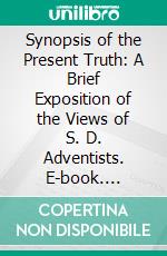 Synopsis of the Present Truth: A Brief Exposition of the Views of S. D. Adventists. E-book. Formato PDF ebook