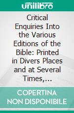 Critical Enquiries Into the Various Editions of the Bible: Printed in Divers Places and at Several Times, Together With Animadversions Upon a Small Treatise of Dr. Isaac Vossius. E-book. Formato PDF ebook di Richard Simon