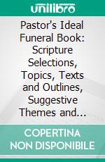 Pastor's Ideal Funeral Book: Scripture Selections, Topics, Texts and Outlines, Suggestive Themes and Prayers, Quotations and Illustrations, Forms of Services, Etc., Etc. E-book. Formato PDF