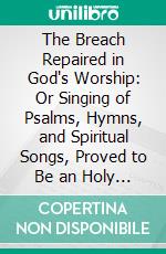 The Breach Repaired in God's Worship: Or Singing of Psalms, Hymns, and Spiritual Songs, Proved to Be an Holy Ordinance of Jesus Christ; With an Answer to All Objections. E-book. Formato PDF ebook di Benjamin Keach